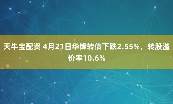 天牛宝配资 4月21日华锋转债下跌2.55%，转股溢价率10.6%
