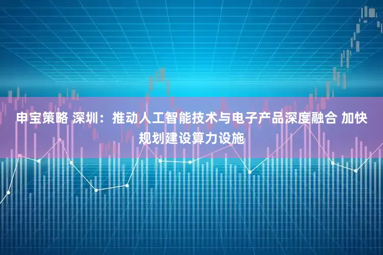 申宝策略 深圳：推动人工智能技术与电子产品深度融合 加快规划建设算力设施