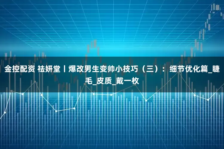 金控配资 祛妍堂丨爆改男生变帅小技巧（三）：细节优化篇_睫毛_皮质_戴一枚