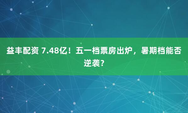 益丰配资 7.48亿！五一档票房出炉，暑期档能否逆袭？