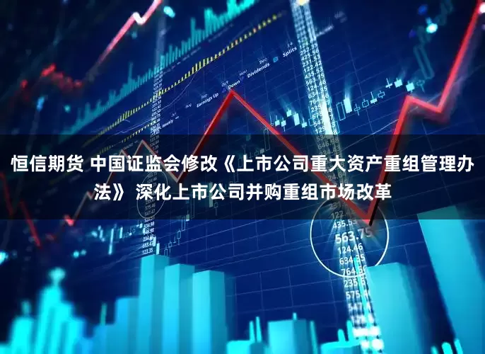 恒信期货 中国证监会修改《上市公司重大资产重组管理办法》 深化上市公司并购重组市场改革