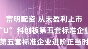 富明配资 从未盈利上市到盈利摘“U” 科创板第五套标准企业进阶正当时