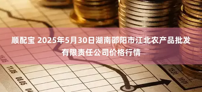 顺配宝 2025年5月30日湖南邵阳市江北农产品批发有限责任公司价格行情