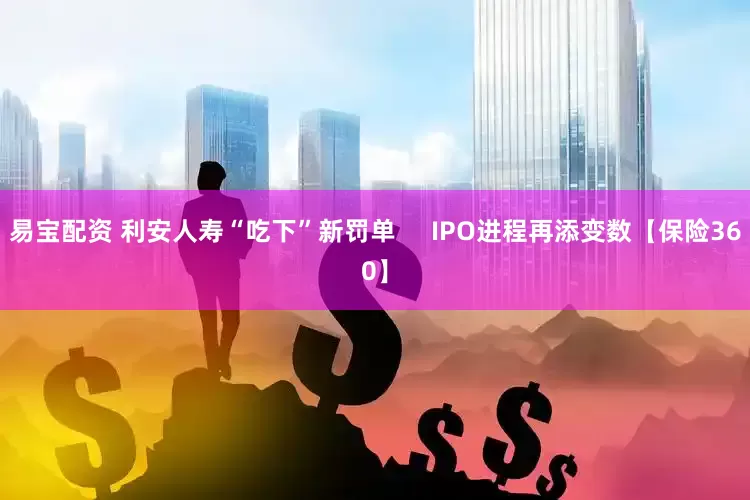 易宝配资 利安人寿“吃下”新罚单     IPO进程再添变数【保险360】
