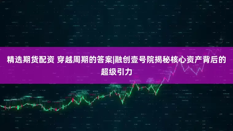精选期货配资 穿越周期的答案|融创壹号院揭秘核心资产背后的超级引力