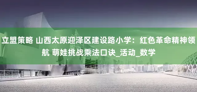 立盟策略 山西太原迎泽区建设路小学：红色革命精神领航 萌娃挑战乘法口诀_活动_数学