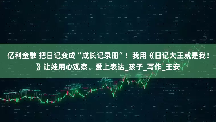 亿利金融 把日记变成“成长记录册”！我用《日记大王就是我！》让娃用心观察、爱上表达_孩子_写作_王安