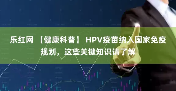 乐红网 【健康科普】 HPV疫苗纳入国家免疫规划，这些关键知识请了解