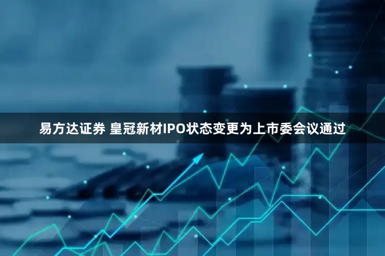 易方达证券 皇冠新材IPO状态变更为上市委会议通过